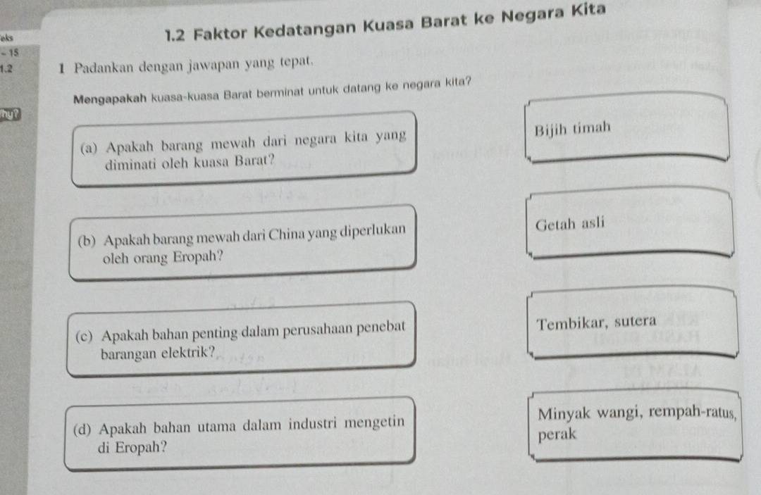 eks
1.2 Faktor Kedatangan Kuasa Barat ke Negara Kita
- 15
1.2 1 Padankan dengan jawapan yang tepat.
Mengapakah kuasa-kuasa Barat berminat untuk datang ke negara kita?
(a) Apakah barang mewah dari negara kita yang Bijih timah
diminati oleh kuasa Barat?
(b) Apakah barang mewah dari China yang diperlukan Getah asli
oleh orang Eropah?
(c) Apakah bahan penting dalam perusahaan penebat Tembikar, sutera
barangan elektrik?
(d) Apakah bahan utama dalam industri mengetin
Minyak wangi, rempah-ratus,
di Eropah? perak