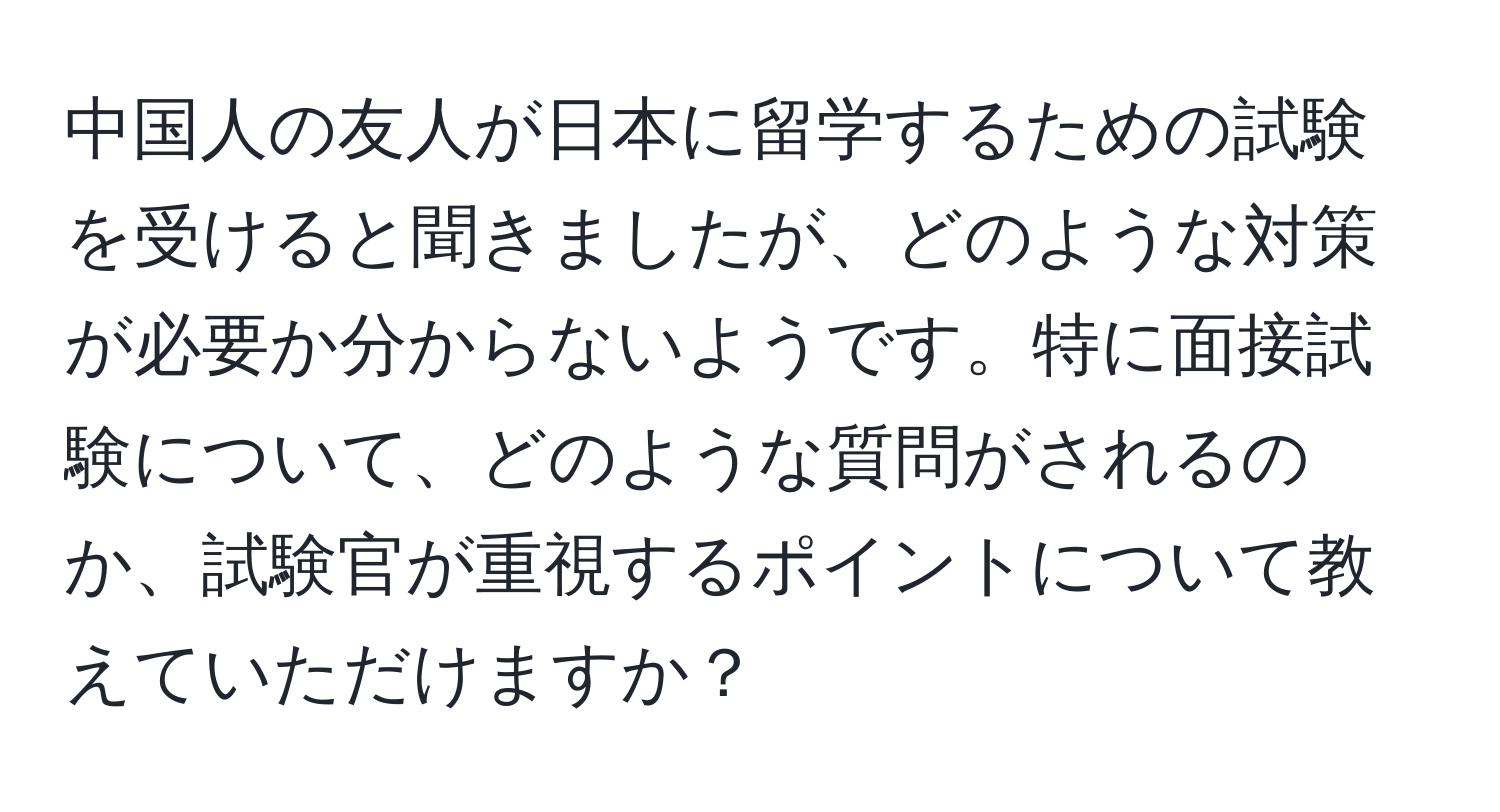 中国人の友人が日本に留学するための試験を受けると聞きましたが、どのような対策が必要か分からないようです。特に面接試験について、どのような質問がされるのか、試験官が重視するポイントについて教えていただけますか？