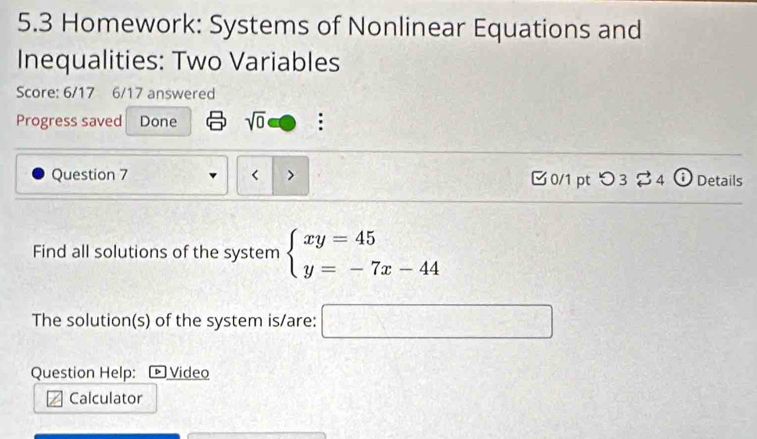 5.3 Homework: Systems of Nonlinear Equations and 
Inequalities: Two Variables 
Score: 6/17 6/17 answered 
Progress saved Done sqrt(0) : 
Question 7 < > 0/1 pt supset 3dot approx 4odot _4 Details 
Find all solutions of the system beginarrayl xy=45 y=-7x-44endarray.
The solution(s) of the system is/are: □ 
Question Help: ▶ Video 
Calculator