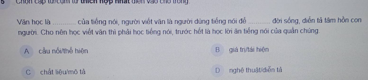 Chôn cấp tử cụm tử thích nợp nhất diển vào cho trong.
Văn học là_ của tiếng nói, người viết văn là người dùng tiếng nói đễ _đời sống, diễn tả tâm hồn con
người. Cho nên học viết văn thì phải học tiếng nói, trước hết là học lời ăn tiếng nói của quần chúng.
A cầu nối/thể hiện B giá trị/tái hiện
C chất liệu/mô tả nghệ thuật/diễn tả
D