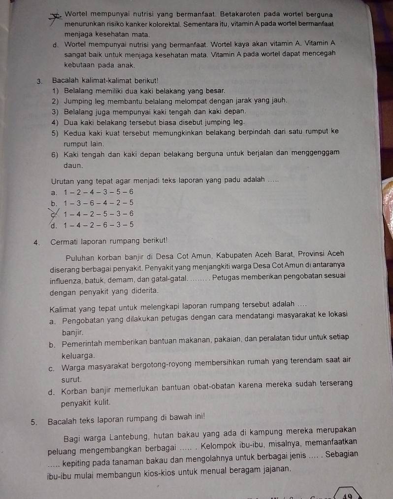 Wortel mempunyai nutrisi yang bermanfaat. Betakaroten pada wortel berguna
menurunkan risiko kanker kolorektal. Sementara itu, vitamin A pada wortel bermanfaat
menjaga kesehatan mata.
d. Wortel mempunyai nutrisi yang bermanfaat. Wortel kaya akan vitamin A. Vitamin A
sangat baik untuk menjaga kesehatan mata. Vitamin A pada wortel dapat mencegah
kebutaan pada anak.
3. Bacalah kalimat-kalimat berikut!
1) Belalang memiliki dua kaki belakang yang besar.
2) Jumping leg membantu belalang melompat dengan jarak yang jauh.
3) Belalang juga mempunyai kaki tengah dan kaki depan.
4) Dua kaki belakang tersebut biasa disebut jumping leg.
5) Kedua kaki kuat tersebut memungkinkan belakang berpindah dari satu rumput ke
rumput lain.
6) Kaki tengah dan kaki depan belakang berguna untuk berjalan dan menggenggam
daun.
Urutan yang tepat agar menjadi teks laporan yang padu adalah .....
a. 1-2-4-3-5-6
b. 1-3-6-4-2-5
1-4-2-5-3-6
d. 1-4-2-6-3-5
4. Cermati laporan rumpang berikut!
Puluhan korban banjir di Desa Cot Amun, Kabupaten Aceh Barat, Provinsi Aceh
diserang berbagai penyakit. Penyakit yang menjangkiti warga Desa Cot Amun di antaranya
influenza, batuk, demam, dan gatal-gatal. _Petugas memberikan pengobatan sesuai
dengan penyakit yang diderita.
Kalimat yang tepat untuk melengkapi laporan rumpang tersebut adalah ....
a. Pengobatan yang dilakukan petugas dengan cara mendatangi masyarakat ke lokasi
banjir.
b. Pemerintah memberikan bantuan makanan, pakaian, dan peralatan tidur untuk setiap
keluarga.
c. Warga masyarakat bergotong-royong membersihkan rumah yang terendam saat air
surut.
d. Korban banjir memerlukan bantuan obat-obatan karena mereka sudah terserang
penyakit kulit.
5. Bacalah teks laporan rumpang di bawah ini!
Bagi warga Lantebung, hutan bakau yang ada di kampung mereka merupakan
peluang mengembangkan berbagai  ..... . Kelompok ibu-ibu, misalnya, memanfaatkan
..... kepiting pada tanaman bakau dan mengolahnya untuk berbagai jenis .... . Sebagian
ibu-ibu mulai membangun kios-kios untuk menual beragam jajanan.
40