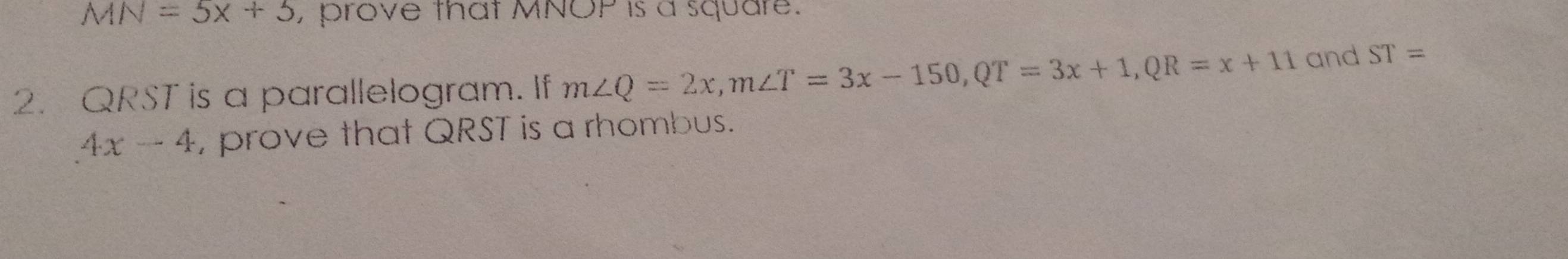 MN=5x+5 , prove that MNOP is a square. 
2. QRST is a parallelogram. If m∠ Q=2x, m∠ T=3x-150, QT=3x+1, QR=x+11 and ST=
4x-4 , prove that QRST is a rhombus.