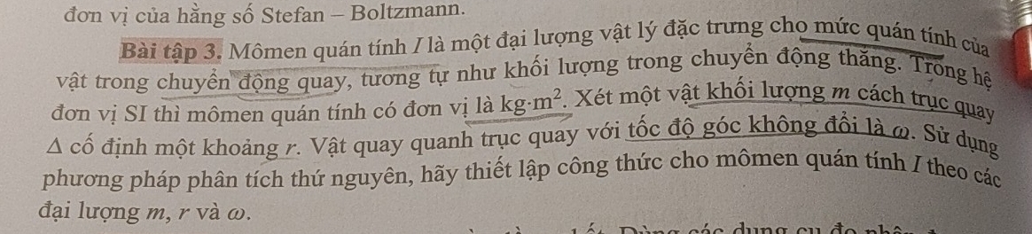 đơn vị của hằng số Stefan - Boltzmann. 
Bài tập 3. Mômen quán tính / là một đại lượng vật lý đặc trưng chọ mức quán tính của 
vật trong chuyển động quay, tương tự như khối lượng trong chuyển động thăng. Trong hệ 
đơn vị SI thì mômen quán tính có đơn vị là kg· m^2. Xét một vật khối lượng m cách trục quay
△ chat o định một khoảng r. Vật quay quanh trục quay với tốc độ góc không đổi là ω. Sử dụng 
phương pháp phân tích thứ nguyên, hãy thiết lập công thức cho mômen quán tính / theo các 
đại lượng m, r và ω.