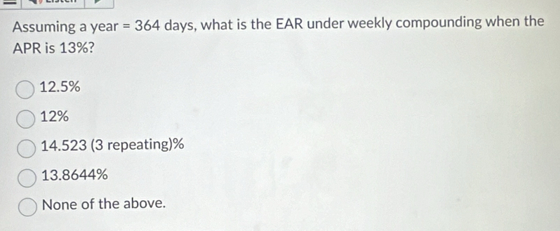 Assuming a year =364 days, what is the EAR under weekly compounding when the
APR is 13%?
12.5%
12%
14.523 (3 repeating) %
13.8644%
None of the above.