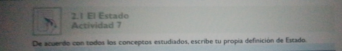 2.1 El Estado 
Actividad 7 
De acuerdo con todos los conceptos estudiados, escribe tu propia definición de Estado.