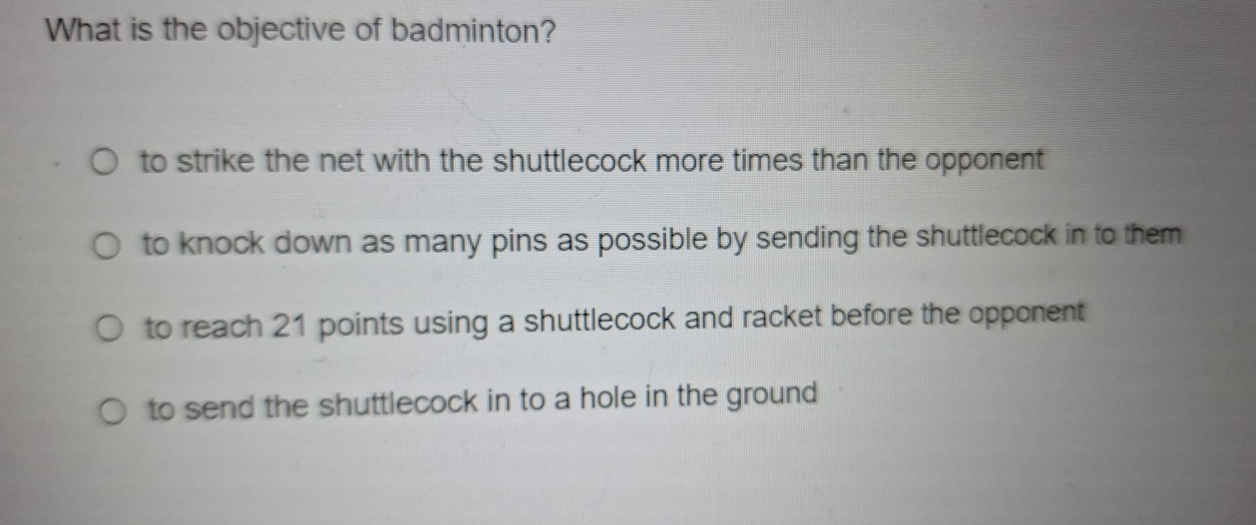 What is the objective of badminton?
to strike the net with the shuttlecock more times than the opponent
to knock down as many pins as possible by sending the shuttlecock in to them
to reach 21 points using a shuttlecock and racket before the opponent
to send the shuttlecock in to a hole in the ground