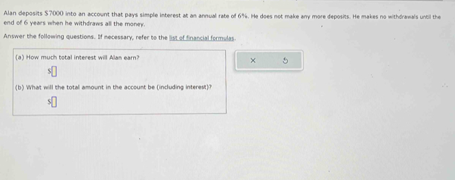 Alan deposits $7000 into an account that pays simple interest at an annual rate of 6%. He does not make any more deposits. He makes no withdrawals until the 
end of 6 years when he withdraws all the money. 
Answer the following questions. If necessary, refer to the list of financial formulas. 
(a) How much total interest will Alan earn? 
× 
(b) What will the total amount in the account be (including interest)?