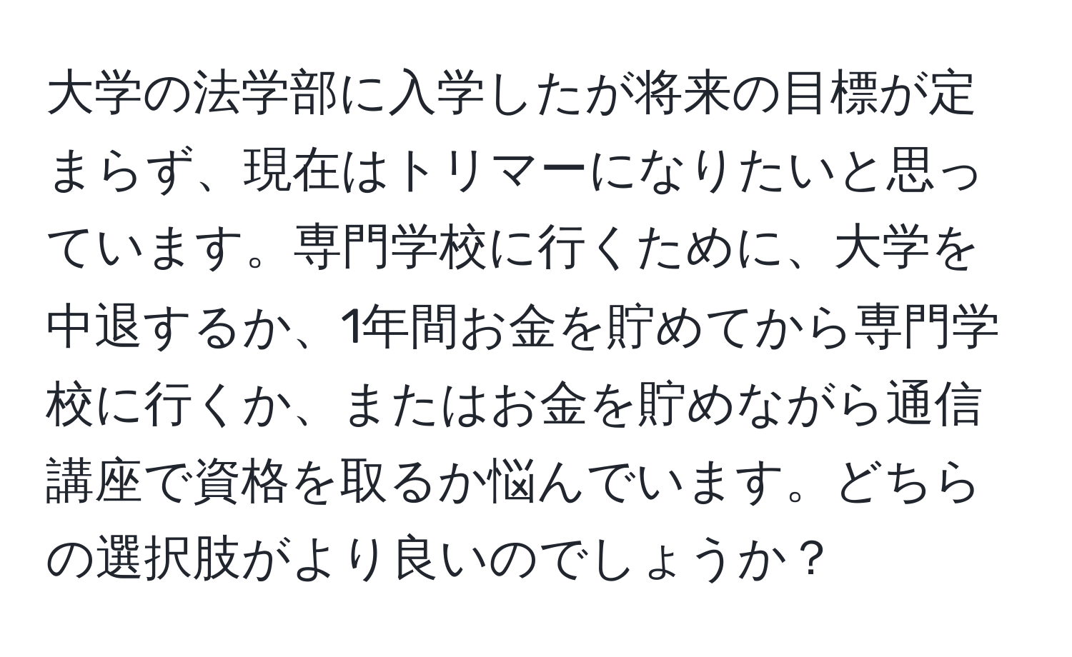 大学の法学部に入学したが将来の目標が定まらず、現在はトリマーになりたいと思っています。専門学校に行くために、大学を中退するか、1年間お金を貯めてから専門学校に行くか、またはお金を貯めながら通信講座で資格を取るか悩んでいます。どちらの選択肢がより良いのでしょうか？