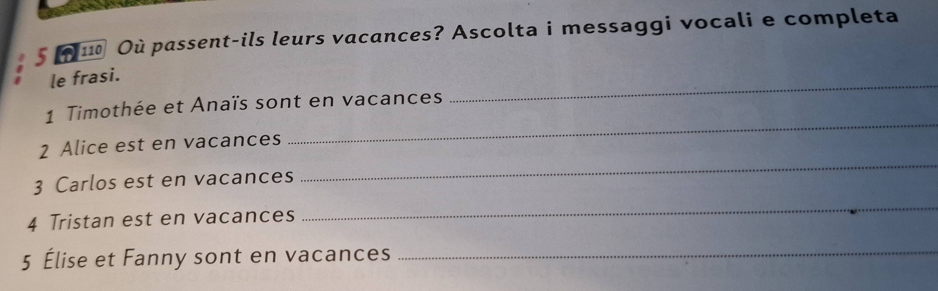 110 Où passent-ils leurs vacances? Ascolta i messaggi vocali e completa 
_ 
le frasi. 
_ 
1 Timothée et Anaïs sont en vacances 
2 Alice est en vacances 
3 Carlos est en vacances 
_ 
4 Tristan est en vacances 
_ 
5 Élise et Fanny sont en vacances_