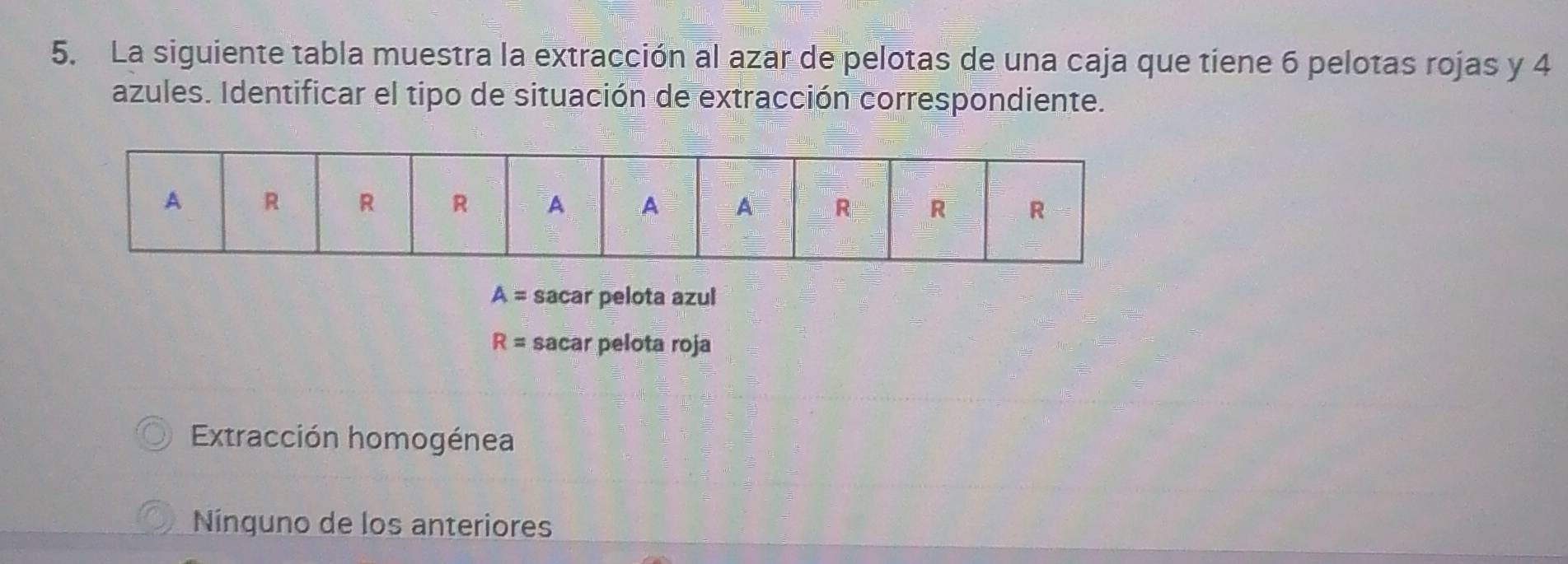 La siguiente tabla muestra la extracción al azar de pelotas de una caja que tiene 6 pelotas rojas y 4
azules. Identificar el tipo de situación de extracción correspondiente.
A= sacar pelota azul
R= sacar pelota roja
Extracción homogénea
Nínguno de los anteriores