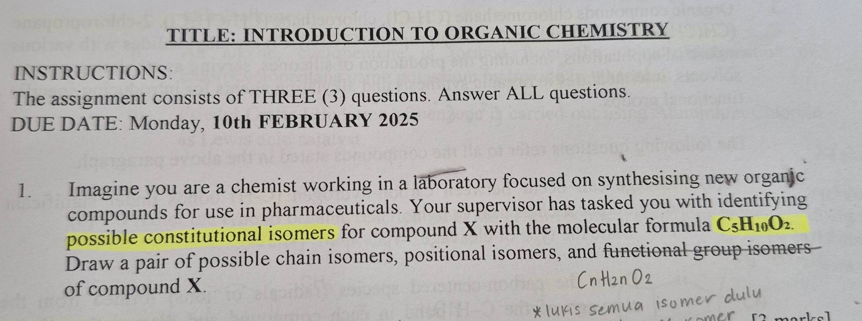 TITLE: INTRODUCTION TO ORGANIC CHEMISTRY 
INSTRUCTIONS: 
The assignment consists of THREE (3) questions. Answer ALL questions. 
DUE DATE: Monday, 10th FEBRUARY 2025 
1. Imagine you are a chemist working in a laboratory focused on synthesising new organic 
compounds for use in pharmaceuticals. Your supervisor has tasked you with identifying 
possible constitutional isomers for compound X with the molecular formula C_5H_10O_2.
Draw a pair of possible chain isomers, positional isomers, and functional group isomers 
of compound X.