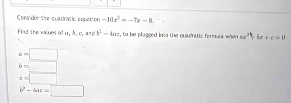 Consider the quadratic equation -10x^2=-7x-8. 
Find the values of a, b, c, and b^2-4ac , to be plugged into the quadratic formula when ax^2+bx+c=0
a=□
b=□
c=□
b^2-4ac=□