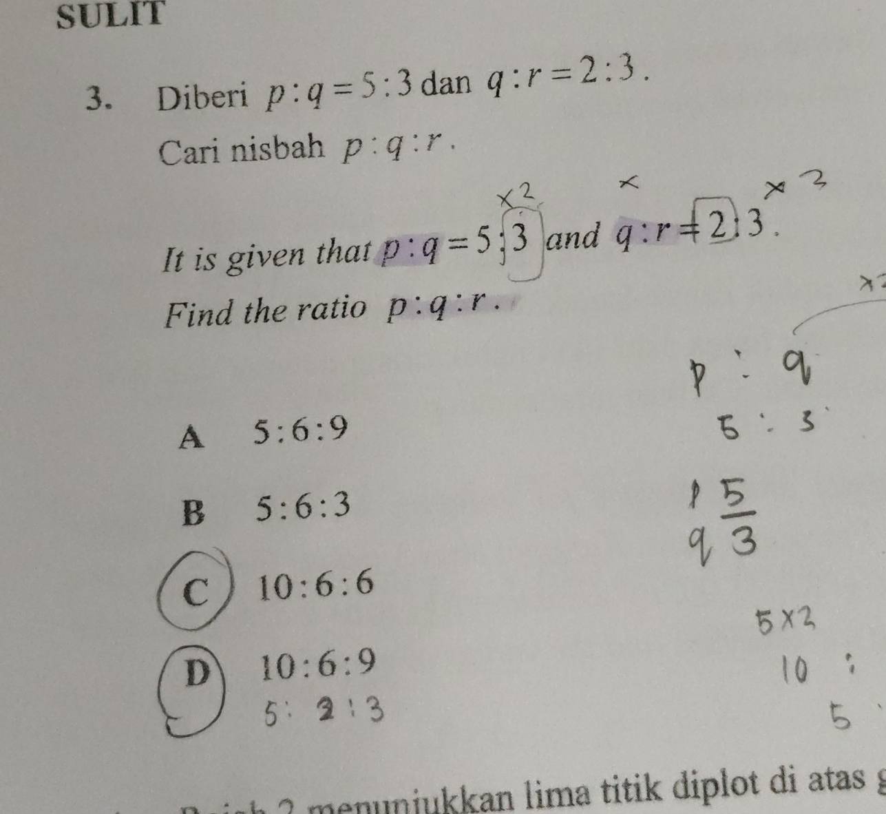 SULIT
3. Diberi p:q=5:3 dan q:r=2:3. 
Cari nisbah p:q:r. 
It is given that p:q=5;3 and q:r=_ 2:3. 
Find the ratio p:q:r.
A 5:6:9

B 5:6:3
C 10:6:6
D 10:6:9. 
h 2 menunjukkan lima titik diplot di atas g