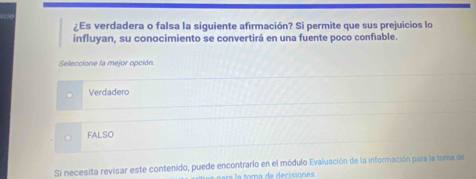 ¿Es verdadera o falsa la siguiente afirmación? Si permite que sus prejuicios lo
influyan, su conocimiento se convertirá en una fuente poco confiable.
Seleccione la mejor opción.
Verdadero
FALSO
Si necesita revisar este contenido, puede encontrarlo en el módulo Evaluación de la información para la toma de
para la toma de decisiones .