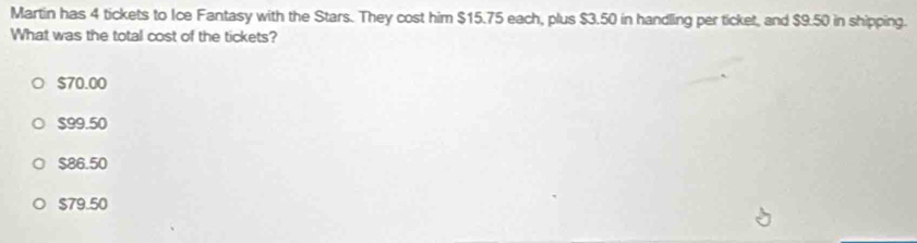 Martin has 4 tickets to Ice Fantasy with the Stars. They cost him $15.75 each, plus $3.50 in handling per ticket, and $9.50 in shipping.
What was the total cost of the tickets?
$70.00
$99.50
$86.50
$79.50