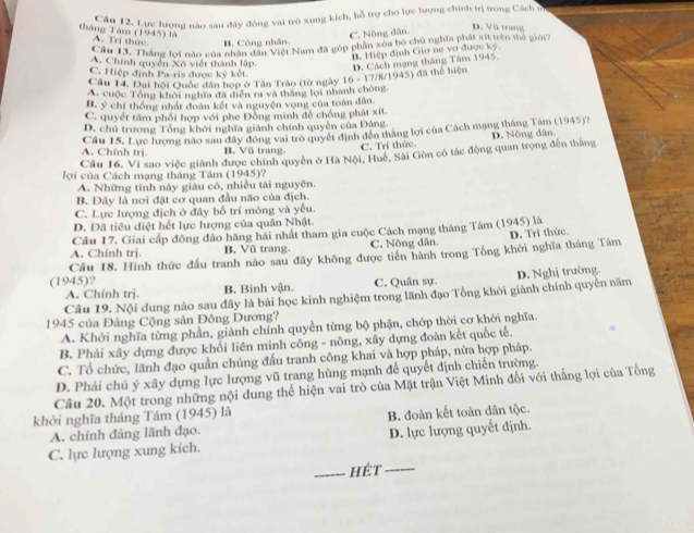 Cầu 12. Lực lượng nào sau đây đóng vai trò xung kích, hỗ trợ cho lực lượng chính trị trong Cách n
C. Nông dân.
D. Vũ trang
tháng Tâm (1945) là A. Trí thức. B. Công nhân.
Cầu 13. Thắng lợi nào của nhân hế Đệt Nam đã góp phần xôa bộ chủ nghĩa phát xít trên thế giới7
B. Hiệp định Giơ ne vơ được ký.
A. Chính quyền Xô viết thành lập
Câu 14. Đại hội Quốc dân hợp ở Tân Trào (từ ngày 16 - 17/8/1945) đã thể hiện D. Cách mạng tháng Tâm 1945.
C. Hiệp định Pa-ris được ký kết.
A. cuộc Tổng khởi nghĩa đã diễn ra và thắng lợi nhanh chóng.
B. ý chí thống nhất đoàn kết và nguyện vọng của toàn dân
C. quyết tâm phối hợp với phe Đồng minh để chống phát xít.
D. chủ trương Tổng khởi nghĩa giành chính quyền của Đảng
Cầu 15. Lực lượng nào sau đây đóng vai trò quyết định đến thắng lợi của Cách mạng tháng Tâm (1945)?
A. Chính trị. B. Vũ trang C. Trí thức.
Câu 16. Vi sao việc giành được chính quyền ở Hà Nội, Huế, Sải Gòn có tác động quan trọng đến thắng D. Nông dân
lợ i của Cách mạng tháng Tám (1945)?
A. Những tỉnh này giàu có, nhiều tài nguyên.
B. Đây là nơi đặt cơ quan đầu não của địch.
C. Lực lượng địch ở đây bố trí mông và yếu.
D. Đã tiêu diệt hết lực lượng của quân Nhật.
Câu 17. Giai cấp đông đảo hãng hái nhất tham gia cuộc Cách mạng tháng Tám (1945) là
A. Chính trj. B. Vũ trang. C. Nông dân.
Câu 18. Hình thức đấu tranh nào sau đây không được tiên hành trong Tổng khởi nghĩa tháng Tám D. Trí thức
(1945)?
A. Chính trị. B. Binh vận. C. Quân sự.
Câu 19. Nội dung nào sau đây là bài học kinh nghiệm trong lãnh đạo Tổng khởi giành chính quyền năm D. Nghị trường.
1945 của Đảng Cộng sản Đông Dương?
A. Khởi nghĩa từng phần, giành chính quyền từng bộ phận, chớp thời cơ khởi nghĩa.
B. Phải xây dựng được khối liên minh công - nông, xây dựng đoàn kết quốc tế.
C. Tổ chức, lãnh đạo quần chúng đấu tranh công khai và hợp pháp, nữa hợp pháp.
D. Phải chú ý xây dựng lực lượng vũ trang hùng mạnh để quyết định chiến trường.
Câu 20. Một trong những nội dung thể hiện vai trò của Mặt trận Việt Minh đối với thắng lợi của Tổng
khởi nghĩa tháng Tám (1945) là
A. chính đảng lãnh đạo. B. đoàn kết toàn dân tộc.
C. lực lượng xung kích. D. lực lượng quyết định.
_hét_