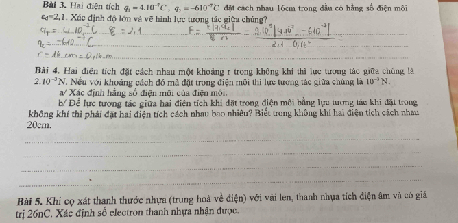 Hai điện tích q_1=4.10^(-7)C, q_2=-610^(-7)C đặt cách nhau 16cm trong dầu có hằng số điện môi
varepsilon _d=2,1. Xác định độ lớn và vẽ hình lực tương tác giữa chúng? 
_ 
_ 
Bài 4. Hai điện tích đặt cách nhau một khoảng r trong không khí thì lực tương tác giữa chúng là
2.10^(-3)N V. Nếu với khoảng cách đó mà đặt trong điện môi thì lực tương tác giữa chúng là 10^(-3)N. 
a/ Xác định hằng số điện môi của điện môi. 
b/ Đề lực tương tác giữa hai điện tích khi đặt trong điện môi bằng lực tương tác khi đặt trong 
không khí thì phải đặt hai điện tích cách nhau bao nhiêu? Biết trong không khí hai điện tích cách nhau
20cm. 
_ 
_ 
_ 
_ 
Bài 5. Khi cọ xát thanh thước nhựa (trung hoà về điện) với vải len, thanh nhựa tích điện âm và có giá 
trị 26nC. Xác định số electron thanh nhựa nhận được.