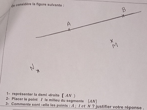 On considère la figure suivante : 
1- représenter la demi -droite ( AN ) 
2- Placer le point / le milieu du segmente [ AN ] 
3- Commente sont -elle les points : A; 1 ct N ? justifier votre réponse .