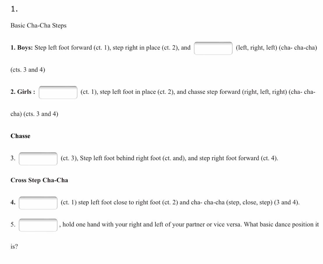 Basic Cha-Cha Steps 
1. Boys: Step left foot forward (ct.1) , step right in place (ct.2) , and □ (left, right, left) (cha- cha-cha) 
(cts. 3 and 4) 
2. Girls : □ (ct.1) , step left foot in place (ct.2) , and chasse step forward (right, left, right) (cha- cha- 
cha) (cts. 3 and 4) 
Chasse 
3. □ (ct.3) , Step left foot behind right foot (ct. and), and step right foot forward (ct.4). 
Cross Step Cha-Cha 
4. □ (ct.1) step left foot close to right foot (ct. 2) and cha- cha-cha (step, close, step) (3 and 4). 
5. □ , hold one hand with your right and left of your partner or vice versa. What basic dance position it 
is?