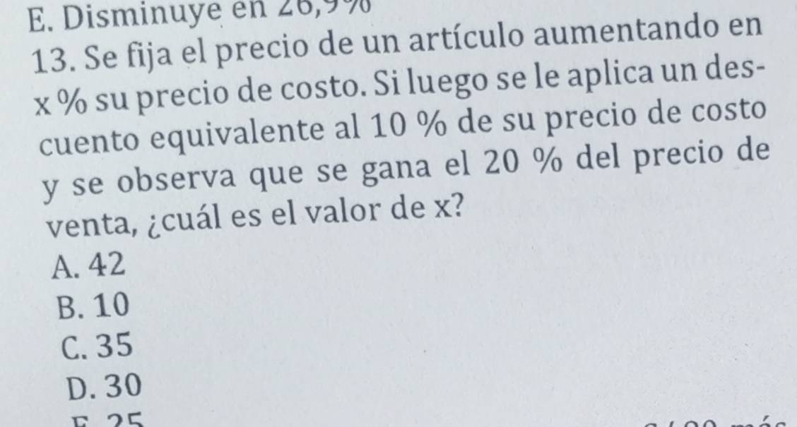 E. Disminuye en 26, 9%
13. Se fija el precio de un artículo aumentando en
x % su precio de costo. Si luego se le aplica un des-
cuento equivalente al 10 % de su precio de costo
y se observa que se gana el 20 % del precio de
venta, ¿cuál es el valor de x?
A. 42
B. 10
C. 35
D. 30
