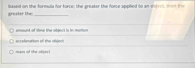 based on the formula for force; the greater the force applied to an object, then the
greater the:_
amount of time the object is in motion
acceleration of the object
mass of the object