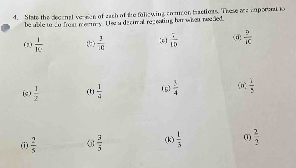 State the decimal version of each of the following common fractions. These are important to 
be able to do from memory. Use a decimal repeating bar when needed. 
(a)  1/10  (b)  3/10 
(c)  7/10  (d)  9/10 
(e)  1/2  (f)  1/4 
(g)  3/4 
(h)  1/5 
(i)  2/5  (j)  3/5 
(k)  1/3 
(1)  2/3 