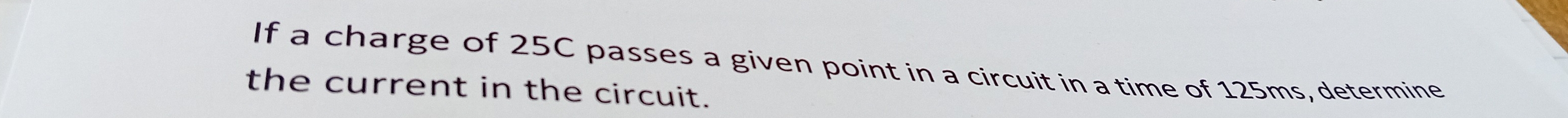If a charge of 25C passes a given point in a circuit in a time of 125ms, determine 
the current in the circuit.