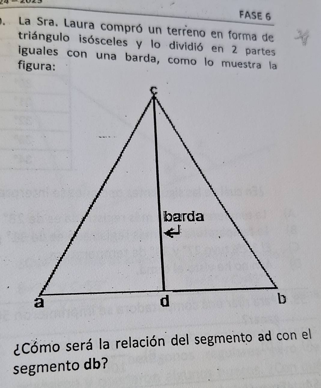 FASE 6 
La Sra. Laura compró un terreno en forma de 
triángulo isósceles y lo dividió en 2 partes 
iguales con una barda, como lo muestra la 
figura: 
¿Cómo será la relación del segmento ad con el 
segmento db?