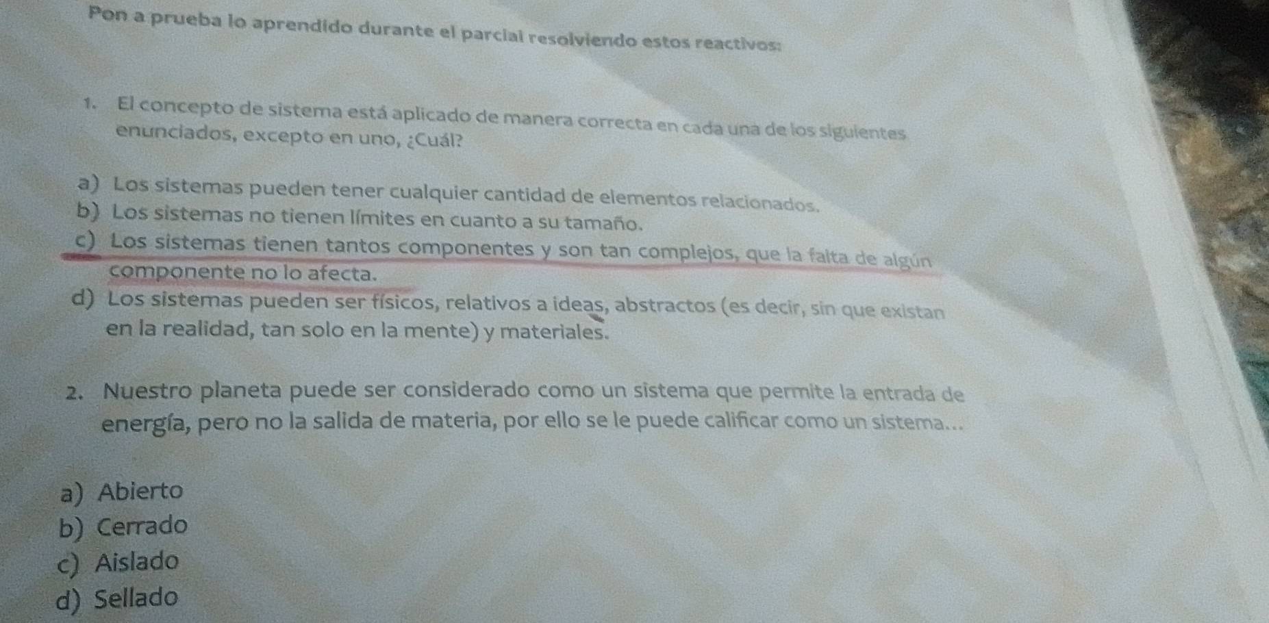 Pon a prueba lo aprendido durante el parcial resolviendo estos reactivos:
1. El concepto de sistema está aplicado de manera correcta en cada una de los siguientes
enunciados, excepto en uno, ¿Cuál?
a) Los sistemas pueden tener cualquier cantidad de elementos relacionados.
b) Los sistemas no tienen límites en cuanto a su tamaño.
c) Los sistemas tienen tantos componentes y son tan complejos, que la faita de algún
componente no lo afecta.
d) Los sistemas pueden ser físicos, relativos a ideas, abstractos (es decir, sin que existan
en la realidad, tan solo en la mente) y materiales.
2. Nuestro planeta puede ser considerado como un sistema que permite la entrada de
energía, pero no la salida de materia, por ello se le puede calificar como un sistema...
a) Abierto
b) Cerrado
c) Aislado
d) Sellado