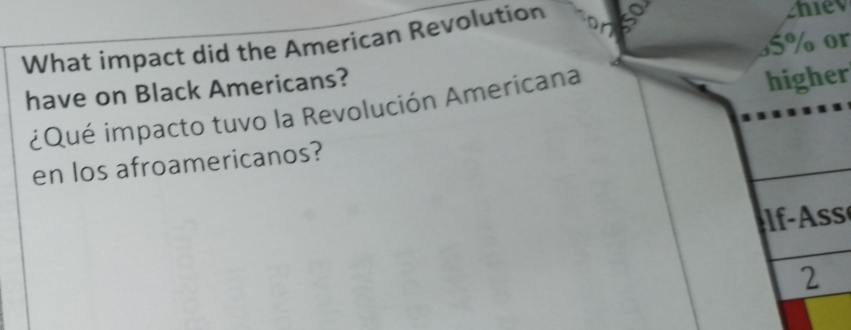 What impact did the American Revolution 
2hiev 
have on Black Americans? 5% or 
¿Qué impacto tuvo la Revolución Americana 
higher 
en los afroamericanos? 
ss 
2