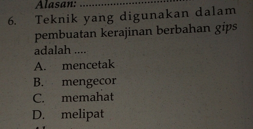 Alasan:_
6. Teknik yang digunakan dalam
pembuatan kerajinan berbahan gips
adalah ....
A. mencetak
B. mengecor
C. memahat
D. melipat