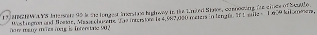 HIGHWAYS Interstate 90 is the longest interstate highway in the United States, conneeting the cities of Seattle, kilometers, 
Washington and Boston, Massachusetts. The interstate is 4,987,000 meters in length. If 1 f nile =1.609
how many miles long is Interstate 90?