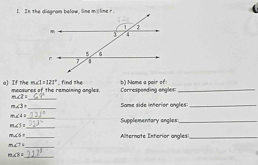 If the m∠ 1=121° , find the b) Name a pair of:
measures of the remaining angles. Corresponding angles:_
_
m∠ 2=
m∠ 3= _ Same side interior angles:_
m∠ 4=
_
Supplementary angles:_
m∠ 5=
_
m∠ 6= _
Alternate Interior angles:_
_ m∠ 7=
m∠ 8=
_