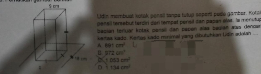 Udin membuat kotak pensil tanpa tutup seperti pada gambar. Kotal
pensil tersebut terdir dari tempat pensil dan papan alas. Ia menutup
bagian terluar kotak pensil dan papan alas baqian atas denqan
kertas kado. Kertas kado minimal yang dibutuhkan Udin adalah
A. 891cm^2
B. 972cm^3
1.053cm^2
D. 1.134cm^2