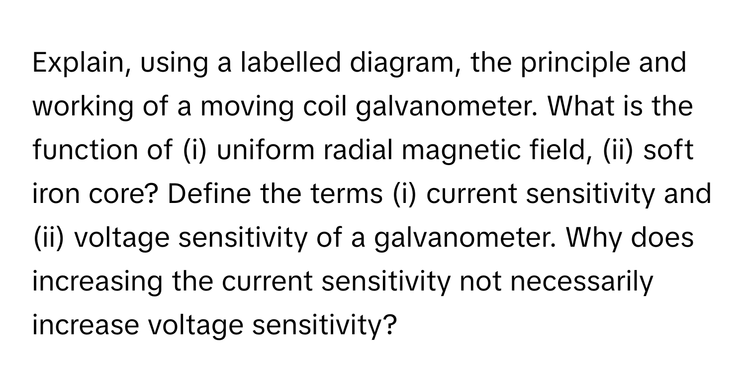 Explain, using a labelled diagram, the principle and working of a moving coil galvanometer. What is the function of (i) uniform radial magnetic field, (ii) soft iron core? Define the terms (i) current sensitivity and (ii) voltage sensitivity of a galvanometer. Why does increasing the current sensitivity not necessarily increase voltage sensitivity?