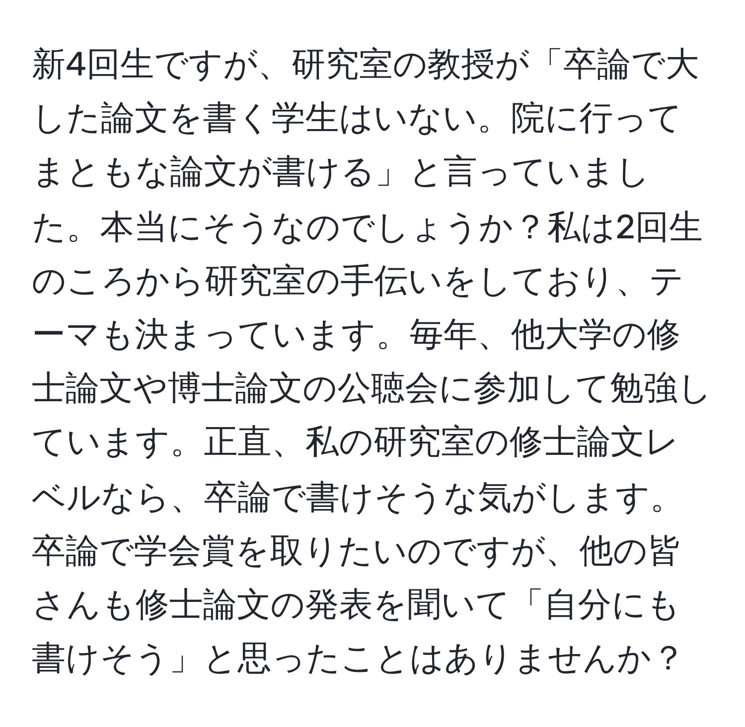 新4回生ですが、研究室の教授が「卒論で大した論文を書く学生はいない。院に行ってまともな論文が書ける」と言っていました。本当にそうなのでしょうか？私は2回生のころから研究室の手伝いをしており、テーマも決まっています。毎年、他大学の修士論文や博士論文の公聴会に参加して勉強しています。正直、私の研究室の修士論文レベルなら、卒論で書けそうな気がします。卒論で学会賞を取りたいのですが、他の皆さんも修士論文の発表を聞いて「自分にも書けそう」と思ったことはありませんか？