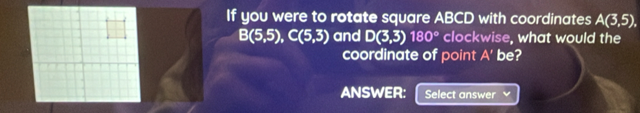 If you were to rotate square ABCD with coordinates A(3,5),
B(5,5), C(5,3) and D(3,3)180° clockwise, what would the 
coordinate of point A' be? 
ANSWER: Select answer