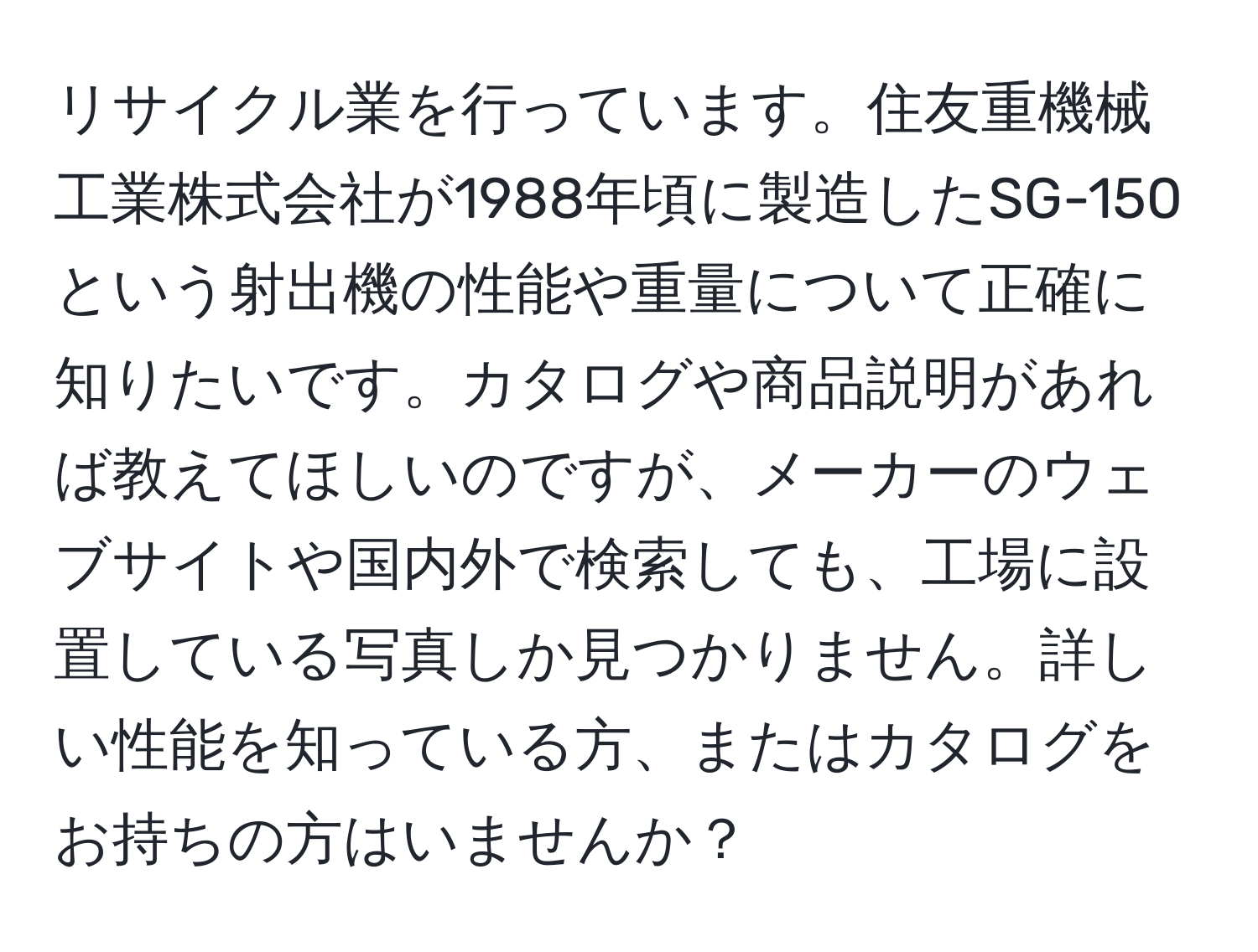 リサイクル業を行っています。住友重機械工業株式会社が1988年頃に製造したSG-150という射出機の性能や重量について正確に知りたいです。カタログや商品説明があれば教えてほしいのですが、メーカーのウェブサイトや国内外で検索しても、工場に設置している写真しか見つかりません。詳しい性能を知っている方、またはカタログをお持ちの方はいませんか？