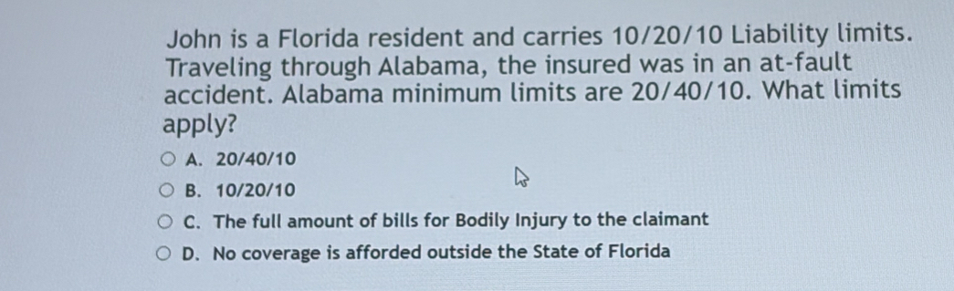 John is a Florida resident and carries 10/20/10 Liability limits.
Traveling through Alabama, the insured was in an at-fault
accident. Alabama minimum limits are 20/40/10. What limits
apply?
A. 20/40/10
B. 10/20/10
C. The full amount of bills for Bodily Injury to the claimant
D. No coverage is afforded outside the State of Florida