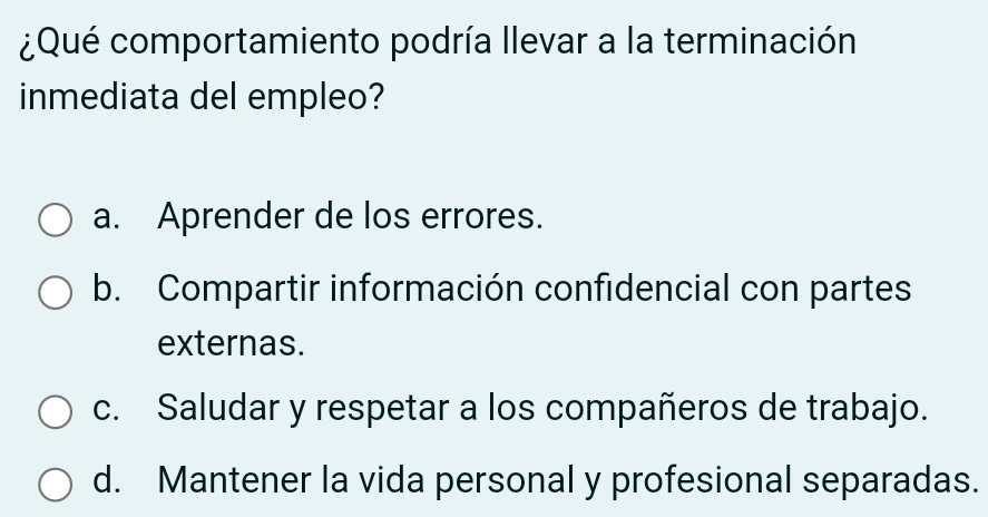 ¿Qué comportamiento podría llevar a la terminación
inmediata del empleo?
a. Aprender de los errores.
b. Compartir información confidencial con partes
externas.
c. Saludar y respetar a los compañeros de trabajo.
d. Mantener la vida personal y profesional separadas.