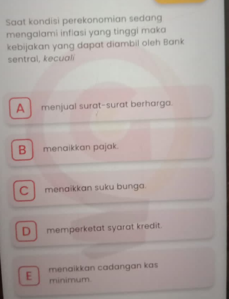 Saat kondisi perekonomian sedang
mengalami inflasi yang tinggi maka
kebijakan yang dapat diambil oleh Bank
sentral, kecuali
A menjual surat-surat berharga.
B menaikkan pajak.
C menaikkan suku bunga.
D memperketat syarat kredit.
E menaikkan cadangan kas
minimum.