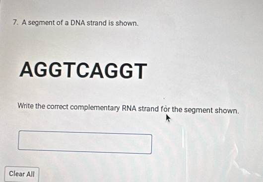 A segment of a DNA strand is shown. 
AGGTCAGGT 
Write the correct complementary RNA strand for the segment shown. 
Clear All