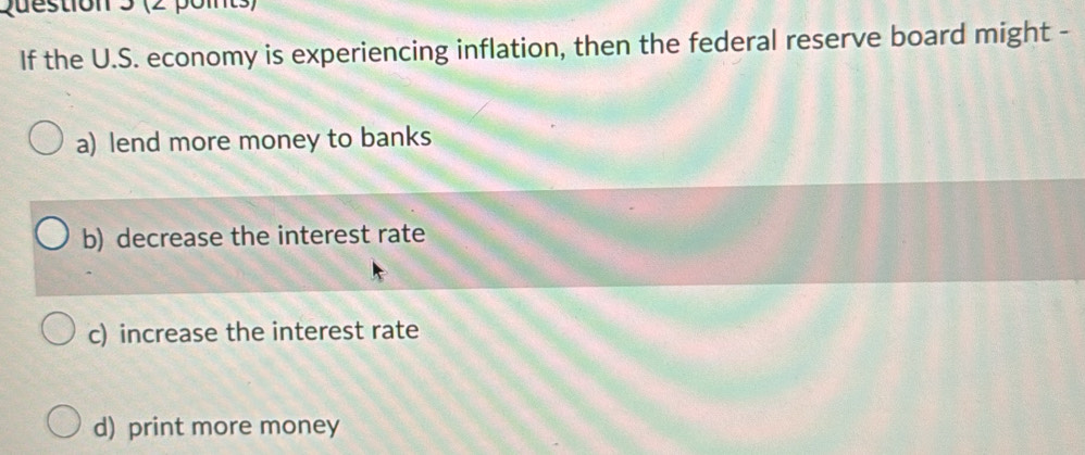 If the U.S. economy is experiencing inflation, then the federal reserve board might -
a) lend more money to banks
b) decrease the interest rate
c) increase the interest rate
d) print more money