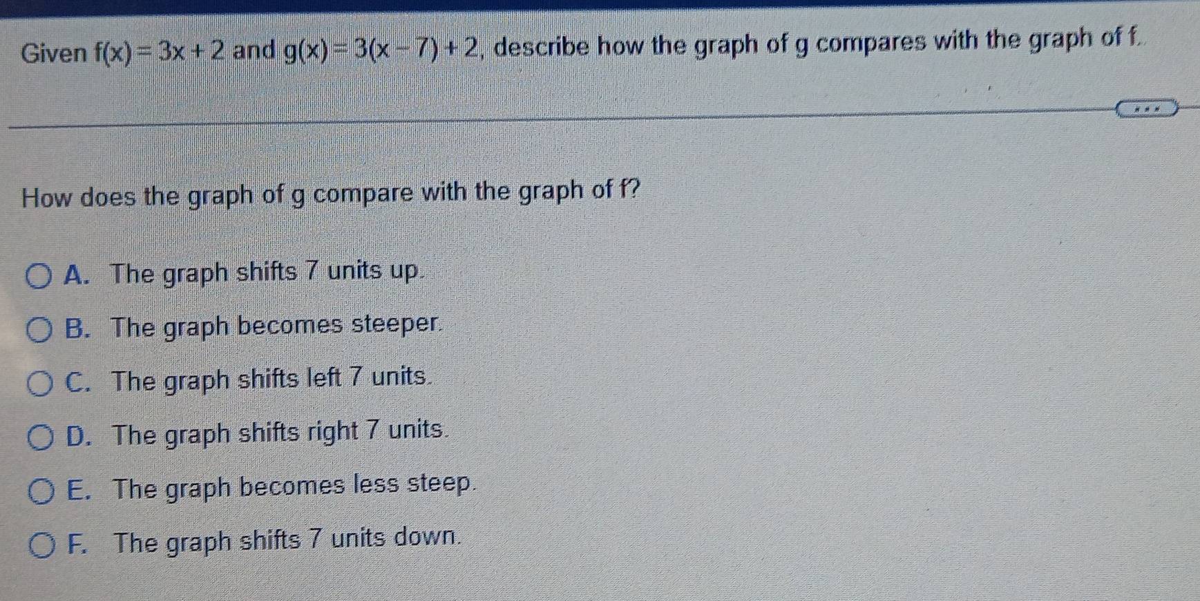 Given f(x)=3x+2 and g(x)=3(x-7)+2 , describe how the graph of g compares with the graph of f.
How does the graph of g compare with the graph of f?
A. The graph shifts 7 units up
B. The graph becomes steeper.
C. The graph shifts left 7 units.
D. The graph shifts right 7 units.
E. The graph becomes less steep.
F. The graph shifts 7 units down.