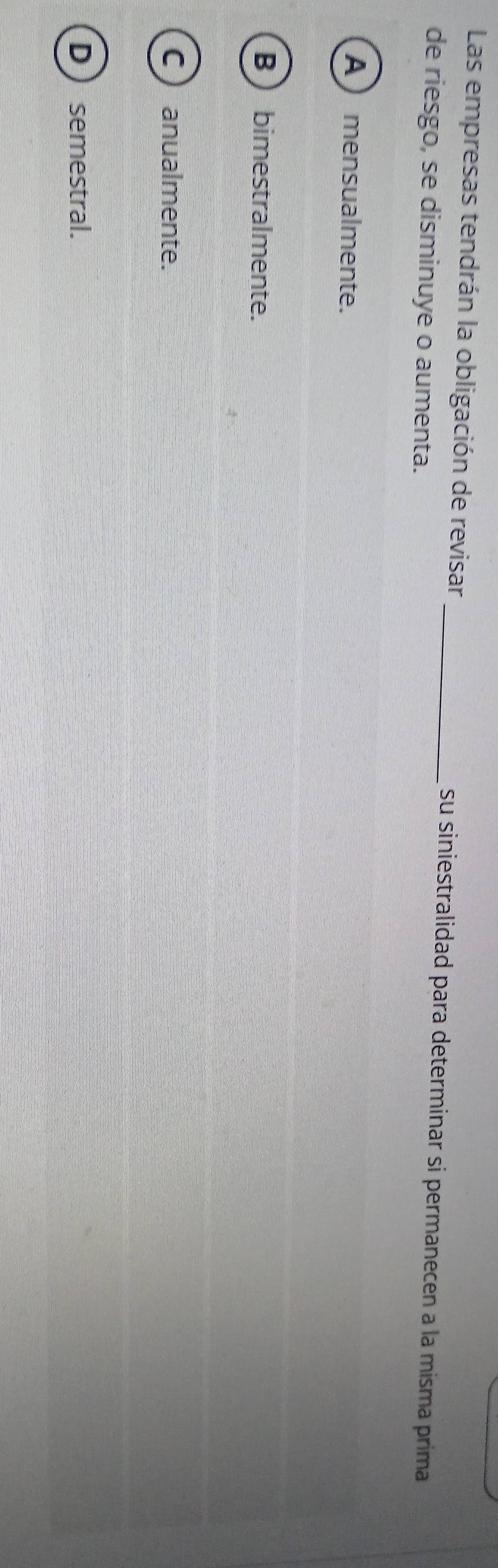 Las empresas tendrán la obligación de revisar _su siniestralidad para determinar si permanecen a la misma prima
de riesgo, se disminuye o aumenta.
A ) mensualmente.
B  bimestralmente.
C ) anualmente.
Dsemestral.