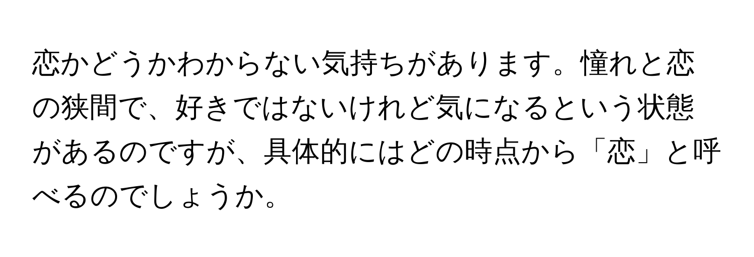 恋かどうかわからない気持ちがあります。憧れと恋の狭間で、好きではないけれど気になるという状態があるのですが、具体的にはどの時点から「恋」と呼べるのでしょうか。