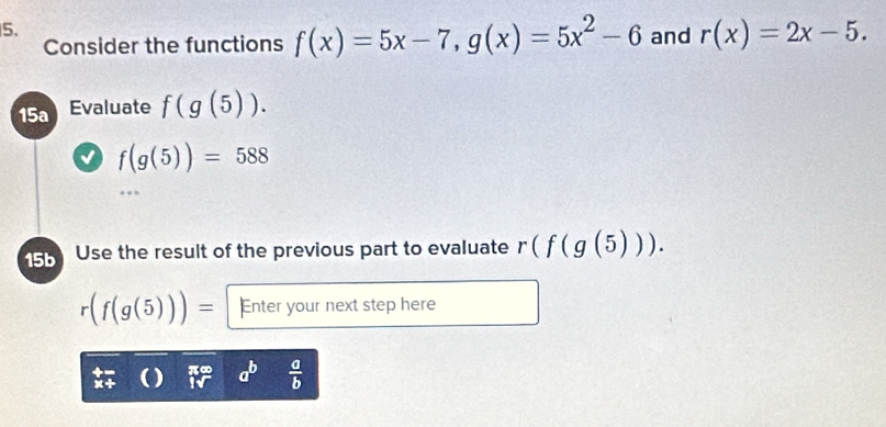 Consider the functions f(x)=5x-7, g(x)=5x^2-6 and r(x)=2x-5. 
15a Evaluate f(g(5)).
f(g(5))=588
15b Use the result of the previous part to evaluate r(f(g(5))).
r(f(g(5)))= Enter your next step here
 a/b 