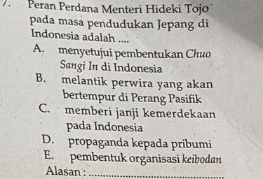 Peran Perdana Menteri Hideki Tojo
pada masa pendudukan Jepang di
Indonesia adalah ....
A. menyetujui pembentukan Chuo
Sangi In di Indonesia
B. melantik perwira yang akan
bertempur di Perang Pasifik
C. memberi janji kemerdekaan
pada Indonesia
D. propaganda kepada pribumi
E. pembentuk organisasi keibodan
Alasan :_