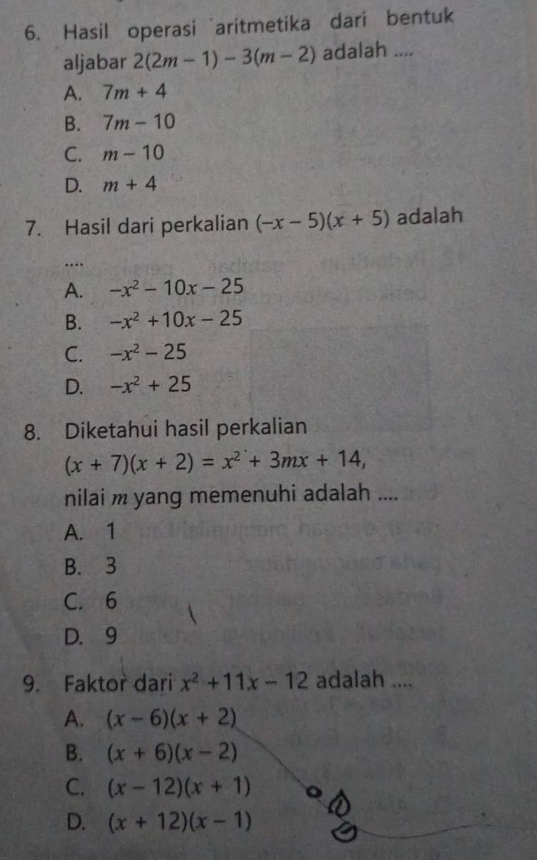 Hasil operasi aritmetika dari bentuk
aljabar 2(2m-1)-3(m-2) adalah ....
A. 7m+4
B. 7m-10
C. m-10
D. m+4
7. Hasil dari perkalian (-x-5)(x+5) adalah
…
A. -x^2-10x-25
B. -x^2+10x-25
C. -x^2-25
D. -x^2+25
8. Diketahui hasil perkalian
(x+7)(x+2)=x^2+3mx+14, 
nilai m yang memenuhi adalah ....
A. 1
B. 3
C. 6
D. 9
9. Faktor dari x^2+11x-12 adalah ....
A. (x-6)(x+2)
B. (x+6)(x-2)
C. (x-12)(x+1)
D. (x+12)(x-1)