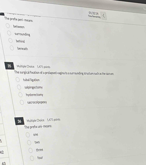 01:32:14
Time Remaining
The prefix peri- means:
between
surrounding
behind
beneath
35 Multiple Choice 1.471 points
The surgical fixation of a prolapsed vagina to a surrounding structure such as the sacrum:
tubal ligation
salpingectomy
hysterectomy
sacrocolpopexy
36 Multiple Choice 1.471 points
The prefix uni- means:
one
1
two
42 three
four
43
